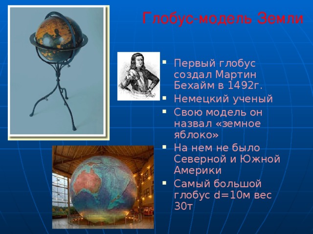  Глобус-модель Земли Первый глобус создал Мартин Бехайм в 1492г. Немецкий ученый Свою модель он назвал «земное яблоко» На нем не было Северной и Южной Америки Самый большой глобус d=10м вес  30т 