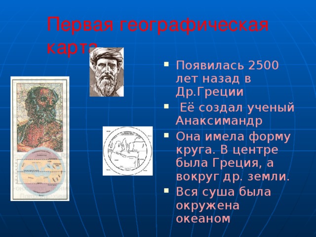 Первая географическая карта Появилась 2500 лет назад в Др.Греции  Её создал ученый Анаксимандр Она имела форму круга. В центре была Греция, а вокруг др. земли. Вся суша была окружена океаном 