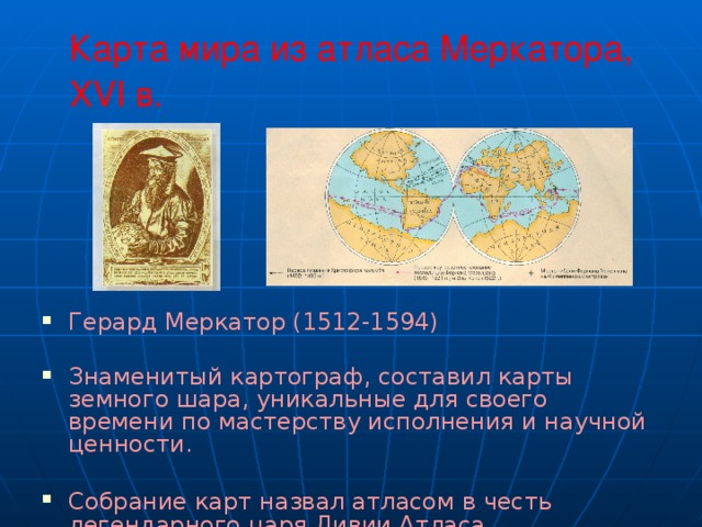 Карта мира из атласа Меркатора, XVI в.  Герард Меркатор (1512-1594) Знаменитый картограф, составил карты земного шара, уникальные для своего времени по мастерству исполнения и научной ценности. Собрание карт назвал атласом в честь  легендарного царя Ливии Атласа. 