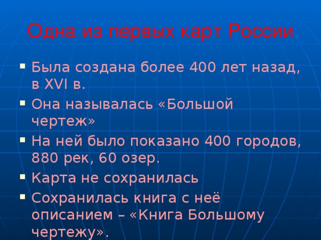 Одна из первых карт России Была создана более 400 лет назад, в XVI в. Она называлась «Большой чертеж» На ней было показано 400 городов, 880 рек, 60 озер. Карта не сохранилась Сохранилась книга с неё описанием – «Книга Большому чертежу». 