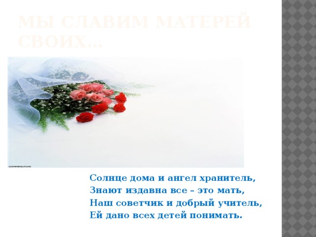 Мы славим матерей своих…  Солнце дома и ангел хранитель, Знают издавна все – это мать, Наш советчик и добрый учитель, Ей дано всех детей понимать. 