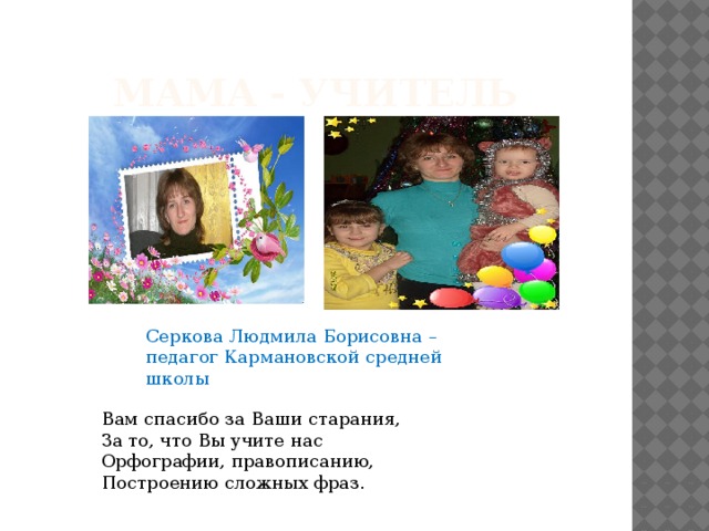 Мама - учитель Серкова Людмила Борисовна – педагог Кармановской средней школы Вам спасибо за Ваши старания,  За то, что Вы учите нас  Орфографии, правописанию,  Построению сложных фраз.    