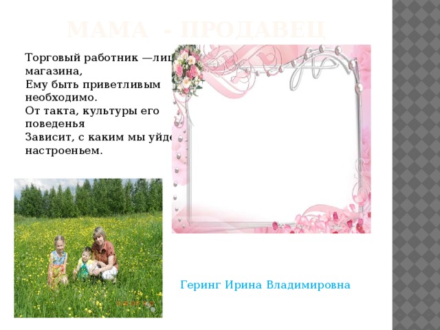 Мама - продавец Торговый работник —лицо магазина,   Ему быть приветливым необходимо.   От такта, культуры его поведенья   Зависит, с каким мы уйдем настроеньем.  Геринг Ирина Владимировна 