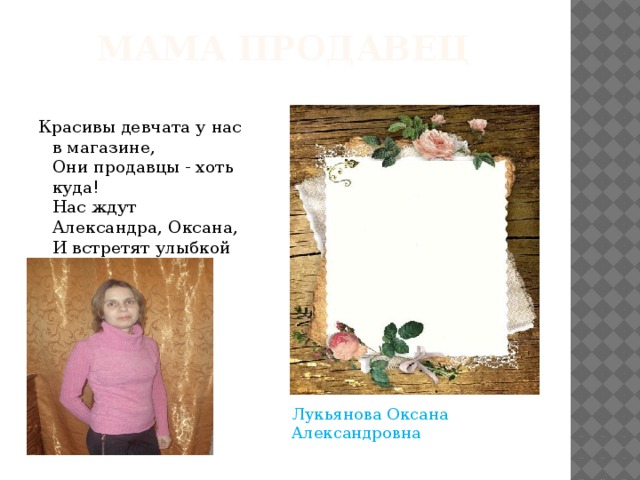 Мама продавец Красивы девчата у нас в магазине,   Они продавцы - хоть куда!   Нас ждут Александра, Оксана,   И встретят улыбкой всегда.  Лукьянова Оксана Александровна 