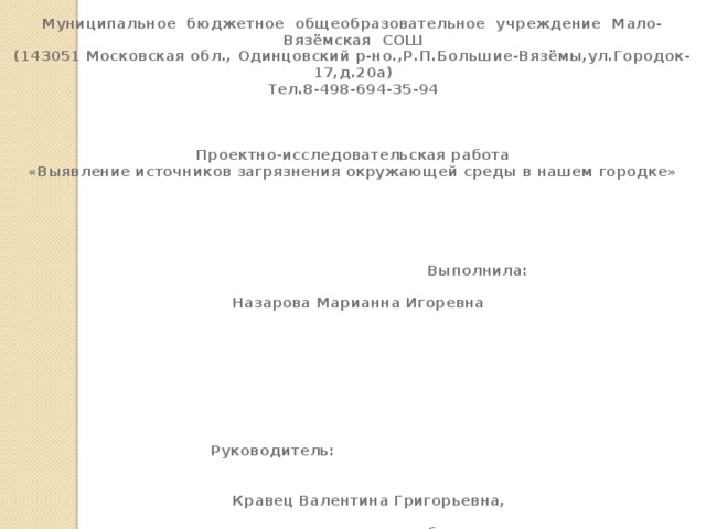 Муниципальное бюджетное общеобразовательное учреждение Мало-Вязёмская СОШ (143051 Московская обл., Одинцовский р-но.,Р.П.Большие-Вязёмы,ул.Городок-17,д.20а) Тел.8-498-694-35-94    Проектно-исследовательская работа «Выявление источников загрязнения окружающей среды в нашем городке»     Выполнила:  Назарова Марианна Игоревна       Руководитель:  Кравец Валентина Григорьевна,  учитель биологии,  Трусова Евгения Романовна , учитель начальных классов      Малые Вязёмы 2015 год 