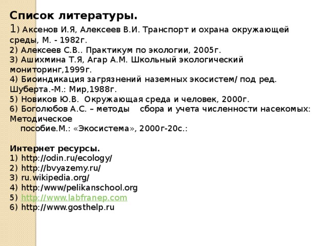 Список литературы. 1 ) Аксенов И.Я, Алексеев В.И. Транспорт и охрана окружающей среды, М. - 1982г. 2) Алексеев С.В.. Практикум по экологии, 2005г. 3) Ашихмина Т.Я, Агар А.М. Школьный экологический мониторинг,1999г. 4) Биоиндикация загрязнений наземных экосистем/ под ред. Шуберта.-М.: Мир,1988г. 5) Новиков Ю.В. Окружающая среда и человек, 2000г. 6) Боголюбов А.С. – методы сбора и учета численности насекомых: Методическое  пособие.М.: «Экосистема», 2000г-20с.:   Интернет ресурсы. 1) http://odin.ru/ecology/ 2) http://bvyazemy.ru/ 3) ru.wikipedia.org/ 4) http:/www/pelikanschool.org 5) http://www.labfranep.com 6) http://www.gosthelp.ru              