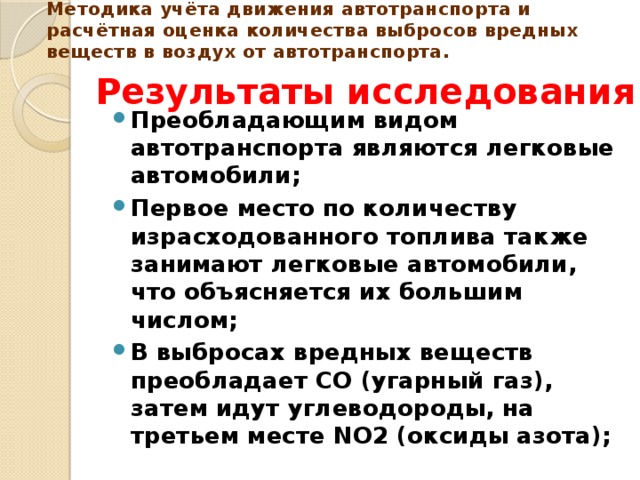 Методика учёта движения автотранспорта и расчётная оценка количества выбросов вредных веществ в воздух от автотранспорта.    Результаты исследования Преобладающим видом автотранспорта являются легковые автомобили; Первое место по количеству израсходованного топлива также занимают легковые автомобили, что объясняется их большим числом; В выбросах вредных веществ преобладает СО (угарный газ), затем идут углеводороды, на третьем месте NO2 (оксиды азота); 
