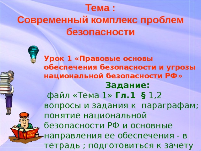 Тема : Современный комплекс проблем безопасности Урок 1 « Правовые основы обеспечения безопасности и угрозы национальной безопасности РФ »   Задание:    файл «Тема 1» Гл.1 § 1,2 вопросы и задания к параграфам; понятие национальной безопасности РФ и основные направления ее обеспечения - в тетрадь ; подготовиться к зачету 