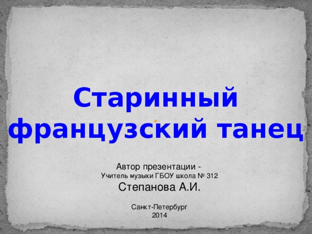 Старинный французский танец Автор презентации - Учитель музыки ГБОУ школа № 312 Степанова А.И. Санкт-Петербург 2014 