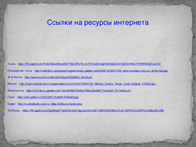 Ссылки на ресурсы интернета Танец - https://lh3.ggpht.com/PwGXti3oj6HwaXIElYI9oJhRUTk-AvR1hDe6CVdpVBvRq5sCXi74d2EnHK2J7RhWWk3IZA=s103 Придворные танцы - http://nefertiti.in.ua/assets/images/novaja_papka_kartinki22/1318011102_www.nevsepic.com.ua_at-the-ball.jpg Ж.Б.Люлли - http://www.tonnel.ru/calendar/kniga/55332654_tonnel.gif Менуэт - http://img1.liveinternet.ru/images/attach/b/3/15/643/15643738_Nikolya_Lankre_Tanec_vozle_fontana_173035.jpg Фарандолла - http://im3-tub-ru.yandex.net/i?id=3079607ee0ae700b12ebd597744cdc27-16-144&n=21 Гавот - http://s56.radikal.ru/i153/1007/1f/de857f420a58.jpg Бурре - http://muzikalkairk.ucoz.ru/_tbkp/10/Bourre-tanec.png Трубадур - https://lh5.ggpht.com/Qaek3q0FTqziG4wzkq7JbgoJbCohmUEYiW6PAXDWlbyrTzJE-G9NYDExS2XPcrxQBgxilQ=s85 