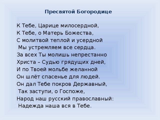 Пресвятой Богородице   К Тебе, Царице милосердной, К Тебе, о Матерь Божества, С молитвой теплой и усердной  Мы устремляем все сердца. За всех Ты молишь непрестанно Христа – Судью грядущих дней, И по Твоей мольбе желанной Он шлёт спасенье для людей. Он дал Тебе покров Державный,  Так заступи, о Госпоже, Народ наш русский православный:  Надежда наша вся в Тебе. 