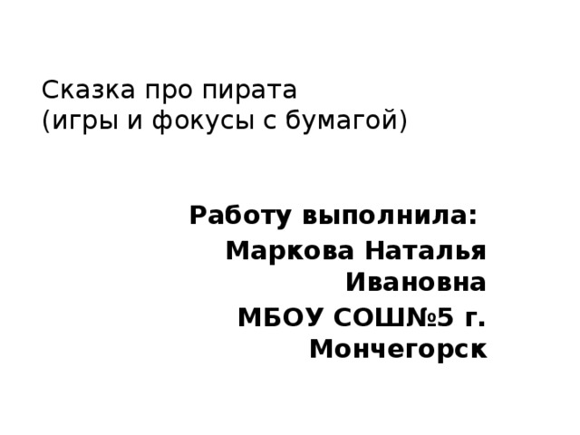 Сказка про пирата  (игры и фокусы с бумагой) Работу выполнила: Маркова Наталья Ивановна МБОУ СОШ№5 г. Мончегорск 