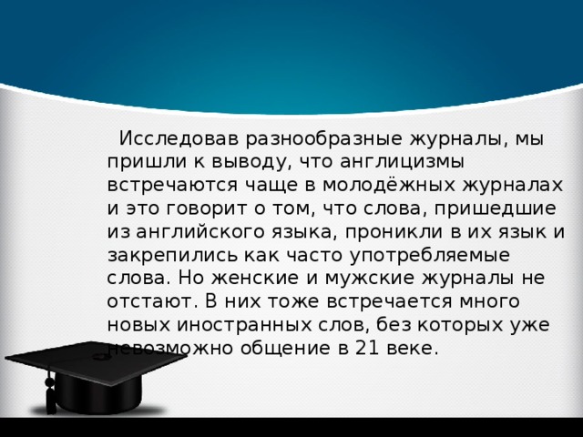 Исследовав разнообразные журналы, мы пришли к выводу, что англицизмы встречаются чаще в молодёжных журналах и это говорит о том, что слова, пришедшие из английского языка, проникли в их язык и закрепились как часто употребляемые слова. Но женские и мужские журналы не отстают. В них тоже встречается много новых иностранных слов, без которых уже невозможно общение в 21 веке. 