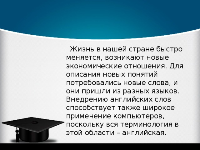 Жизнь в нашей стране быстро меняется, возникают новые экономические отношения. Для описания новых понятий потребовались новые слова, и они пришли из разных языков. Внедрению английских слов способствует также широкое применение компьютеров, поскольку вся терминология в этой области – английская. 