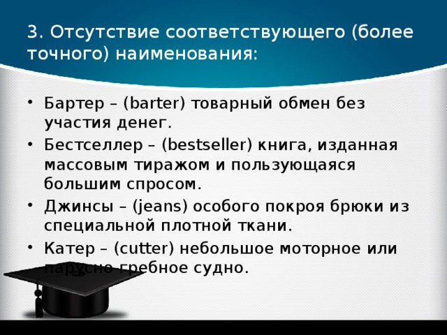 3. Отсутствие соответствующего (более точного) наименования: Бартер – (barter) товарный обмен без участия денег. Бестселлер – (bestseller) книга, изданная массовым тиражом и пользующаяся большим спросом. Джинсы – (jeans) особого покроя брюки из специальной плотной ткани. Катер – (cutter) небольшое моторное или парусно-гребное судно.  