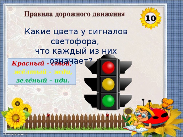 Правила дорожного движения 10 Какие цвета у сигналов светофора, что каждый из них означает?...    Красный - стой,  жёлтый - жди,  зелёный – иди.