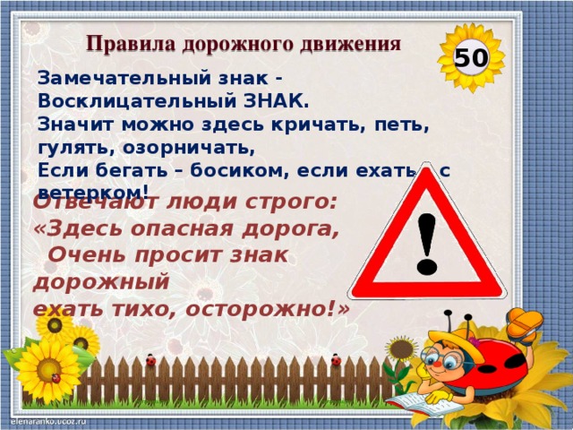 Правила дорожного движения 50 Замечательный знак - Восклицательный ЗНАК. Значит можно здесь кричать, петь, гулять, озорничать, Если бегать – босиком, если ехать – с ветерком! Отвечают люди строго: «Здесь опасная дорога,  Очень просит знак дорожный ехать тихо, осторожно!»