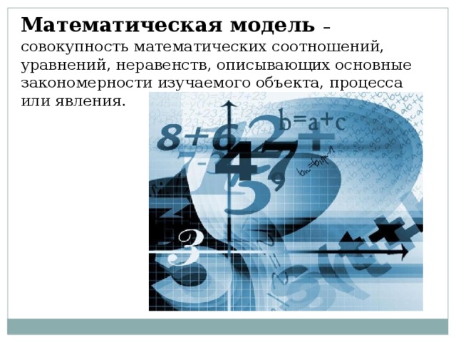 Математическая модель – совокупность математических соотношений, уравнений, неравенств, описывающих основные закономерности изучаемого объекта, процесса или явления. 