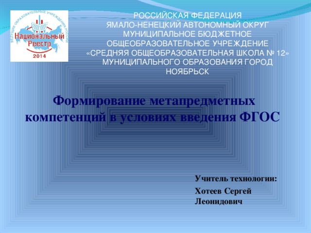      Формирование метапредметных компетенций в условиях введения ФГОС РОССИЙСКАЯ ФЕДЕРАЦИЯ  ЯМАЛО-НЕНЕЦКИЙ АВТОНОМНЫЙ ОКРУГ  МУНИЦИПАЛЬНОЕ БЮДЖЕТНОЕ ОБЩЕОБРАЗОВАТЕЛЬНОЕ УЧРЕЖДЕНИЕ  «СРЕДНЯЯ ОБЩЕОБРАЗОВАТЕЛЬНАЯ ШКОЛА № 12»  МУНИЦИПАЛЬНОГО ОБРАЗОВАНИЯ ГОРОД НОЯБРЬСК Учитель технологии: Хотеев Сергей Леонидович  