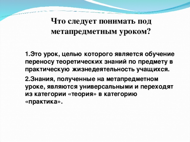 Что следует понимать под метапредметным уроком?  Это урок, целью которого является обучение переносу теоретических знаний по предмету в практическую жизнедеятельность учащихся. Знания, полученные на метапредметном уроке, являются универсальными и переходят из категории «теория» в категорию «практика». 