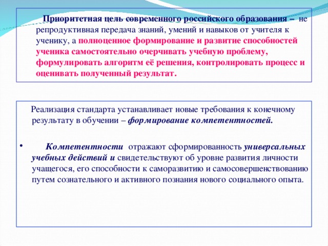  Приоритетная цель современного российского образования – не репродуктивная передача знаний, умений и навыков от учителя к ученику, а полноценное формирование и развитие способностей ученика самостоятельно очерчивать учебную проблему, формулировать алгоритм её решения, контролировать процесс и оценивать полученный результат.  Реализация стандарта устанавливает новые требования к конечному результату в обучении – формирование компетентностей.   Компетентности отражают сформированность универсальных учебных действий и свидетельствуют об уровне развития личности учащегося, его способности к саморазвитию и самосовершенствованию путем сознательного и активного познания нового социального опыта.  