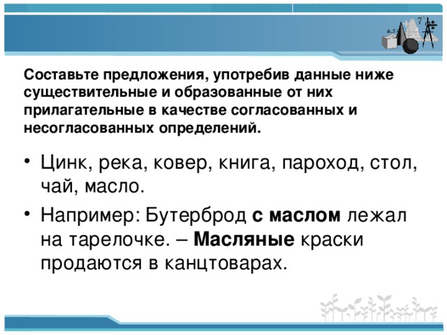 Составьте предложения, употребив данные ниже существительные и образованные от них прилагательные в качестве согласованных и несогласованных определений.