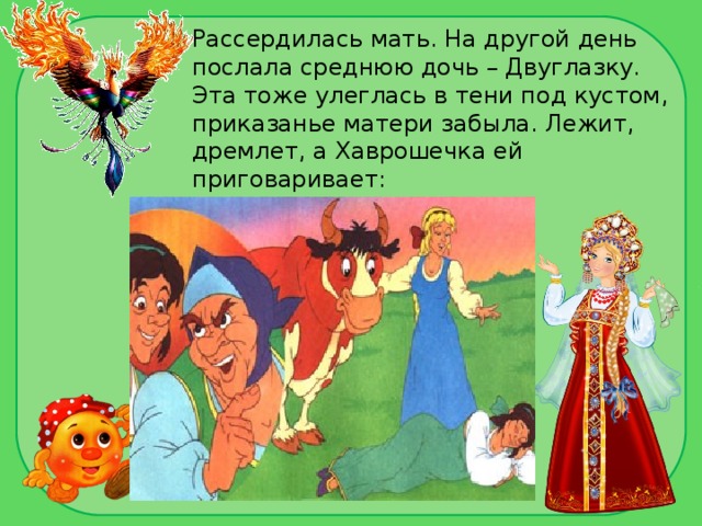 Рассердилась мать. На другой день послала среднюю дочь – Двуглазку. Эта тоже улеглась в тени под кустом, приказанье матери забыла. Лежит, дремлет, а Хаврошечка ей приговаривает:  - Спи, глазок, спи, другой! 