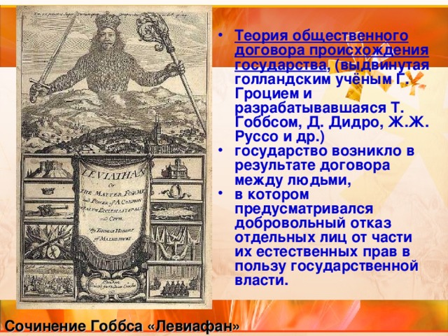 Теория общественного договора происхождения государства , (выдвинутая голландским учёным Г. Гроцием и разрабатывавшаяся Т. Гоббсом, Д. Дидро, Ж.Ж. Руссо и др.) государство возникло в результате договора между людьми, в котором предусматривался добровольный отказ отдельных лиц от части их естественных прав в пользу государственной власти. Сочинение Гоббса «Левиафан» 