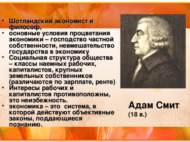 Шотландский экономист и философ, основные условия процветания экономики – господство частной собственности, невмешательство государства в экономику Социальная структура общества – классы наемных рабочих, капиталистов, крупных земельных собственников (различаются по зарплате, ренте) Интересы рабочих и капиталистов противоположны, это неизбежность. экономика – это система, в которой действуют объективные законы, поддающиеся познанию.  Адам Смит (18 в.) 