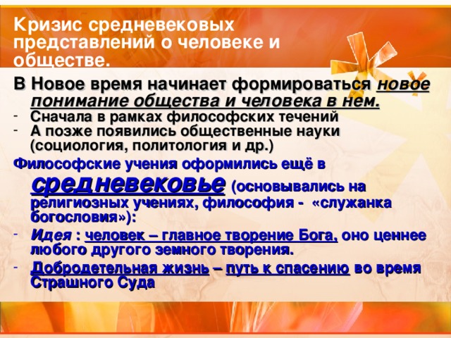 Кризис средневековых представлений о человеке и обществе. В Новое время начинает формироваться новое понимание общества и человека в нем. Сначала в рамках философских течений А позже появились общественные науки (социология, политология и др.) Философские учения оформились ещё в средневековье  (основывались на религиозных учениях, философия - «служанка богословия»): Идея : человек – главное творение Бога, оно ценнее любого другого земного творения. Добродетельная жизнь – путь к спасению во время Страшного Суда 