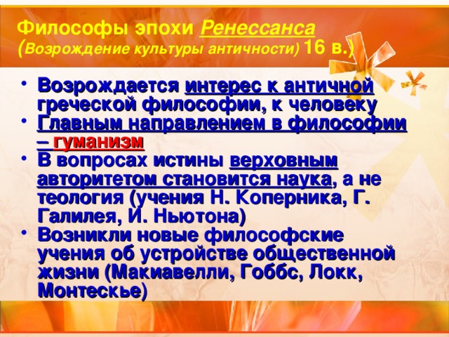 Философы эпохи Ренессанса ( Возрождение культуры античности) 16 в.) Возрождается интерес к античной греческой философии, к человеку Главным направлением в философии – гуманизм В вопросах истины верховным авторитетом становится наука , а не теология (учения Н. Коперника, Г. Галилея, И. Ньютона) Возникли новые философские учения об устройстве общественной жизни (Макиавелли, Гоббс, Локк, Монтескье) 