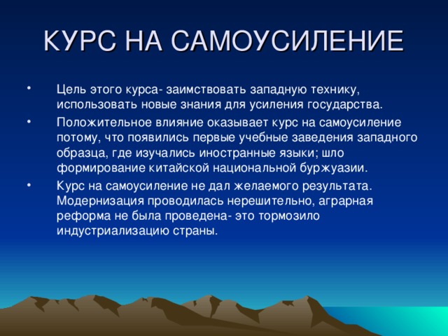 КУРС НА САМОУСИЛЕНИЕ Цель этого курса- заимствовать западную технику, использовать новые знания для усиления государства. Положительное влияние оказывает курс на самоусиление потому, что появились первые учебные заведения западного образца, где изучались иностранные языки; шло формирование китайской национальной буржуазии. Курс на самоусиление не дал желаемого результата. Модернизация проводилась нерешительно, аграрная реформа не была проведена- это тормозило индустриализацию страны. 