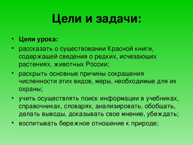 Цели и задачи: Цели урока: рассказать о существовании Красной книги, содержащей сведения о редких, исчезающих растениях, животных России; раскрыть основные причины сокращения численности этих видов, меры, необходимые для их охраны; учить осуществлять поиск информации в учебниках, справочниках, словарях, анализировать, обобщать, делать выводы, доказывать свое мнение, убеждать;  воспитывать бережное отношение к природе;  