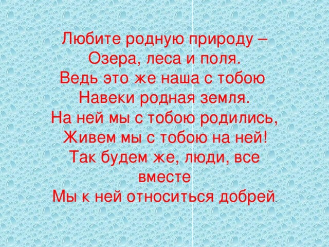 Любите родную природу –  Озера, леса и поля.  Ведь это же наша с тобою  Навеки родная земля.  На ней мы с тобою родились,  Живем мы с тобою на ней!  Так будем же, люди, все вместе  Мы к ней относиться добрей . 