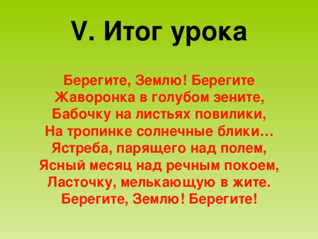V . Итог урока Берегите, Землю! Берегите Жаворонка в голубом зените, Бабочку на листьях повилики, На тропинке солнечные блики… Ястреба, парящего над полем, Ясный месяц над речным покоем, Ласточку, мелькающую в жите. Берегите, Землю! Берегите! 