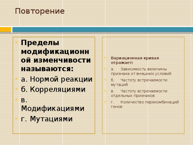 Повторение   Пределы модификационной изменчивости называются: а.  Нормой реакции б.  Корреляциями в.  Модификациями г.  Мутациями Вариационная кривая отражает: а.  Зависимость величины признака от внешних условий б.  Частоту встречаемости мутаций в.  Частоту встречаемости отдельных признаков г.  Количество перекомбинаций генов Начальные сведенияо курсе, а также книги (пособия) и материалы, необходимые для занятия/проекта.  