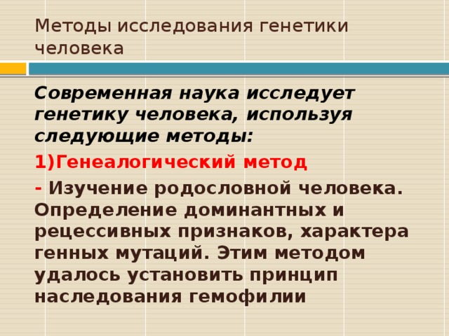 Методы исследования генетики человека Современная наука исследует генетику человека, используя следующие методы: 1)Генеалогический метод - Изучение родословной человека. Определение доминантных и рецессивных признаков, характера генных мутаций. Этим методом удалось установить принцип наследования гемофилии  