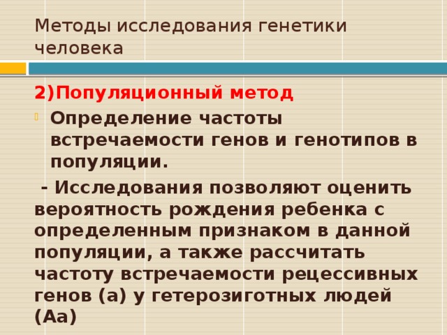 Методы исследования генетики человека 2)Популяционный метод Определение частоты встречаемости генов и генотипов в популяции.  - Исследования позволяют оценить вероятность рождения ребенка с определенным признаком в данной популяции, а также рассчитать частоту встречаемости рецессивных генов (а) у гетерозиготных людей (Аа)  
