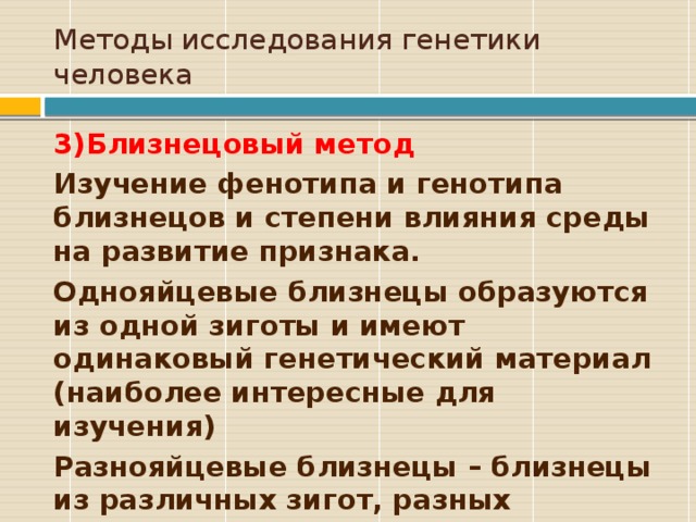 Методы исследования генетики человека 3)Близнецовый метод Изучение фенотипа и генотипа близнецов и степени влияния среды на развитие признака. Однояйцевые близнецы образуются из одной зиготы и имеют одинаковый генетический материал (наиболее интересные для изучения) Разнояйцевые близнецы – близнецы из различных зигот, разных оплодотворенных яйцеклеток 