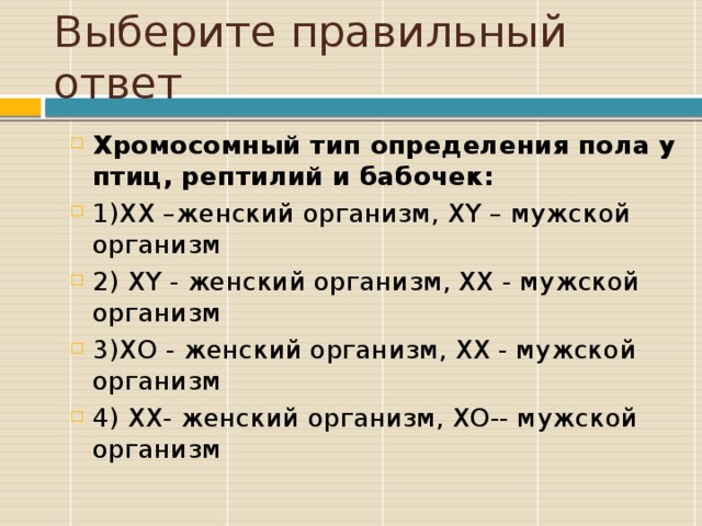 Выберите правильный ответ Хромосомный тип определения пола у птиц, рептилий и бабочек: 1)ХХ –женский организм, ХY – мужской организм 2) ХY - женский организм, ХХ - мужской организм 3)ХО - женский организм, ХХ - мужской организм 4) ХХ- женский организм, ХО-- мужской организм 