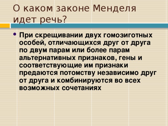 О каком законе Менделя идет речь? При скрещивании двух гомозиготных особей, отличающихся друг от друга по двум парам или более парам альтернативных признаков, гены и соответствующие им признаки предаются потомству независимо друг от друга и комбинируются во всех возможных сочетаниях 