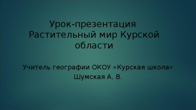 Урок-презентация  Растительный мир Курской области Учитель географии ОКОУ «Курская школа» Шумская А. В.  