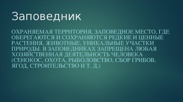 Заповедник ОХРАНЯЕМАЯ ТЕРРИТОРИЯ, ЗАПОВЕДНОЕ МЕСТО, ГДЕ ОБЕРЕГАЮТСЯ И СОХРАНЯЮТСЯ РЕДКИЕ И ЦЕННЫЕ РАСТЕНИЯ, ЖИВОТНЫЕ, УНИКАЛЬНЫЕ УЧАСТКИ ПРИРОДЫ. В ЗАПОВЕДНИКАХ ЗАПРЕЩЕНА ЛЮБАЯ ХОЗЯЙСТВЕННАЯ ДЕЯТЕЛЬНОСТЬ ЧЕЛОВЕКА (СЕНОКОС, ОХОТА, РЫБОЛОВСТВО, СБОР ГРИБОВ, ЯГОД, СТРОИТЕЛЬСТВО И Т. Д.)  