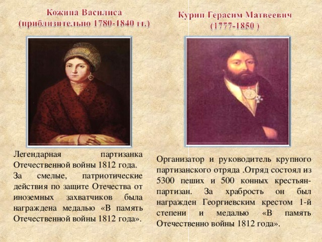 Легендарная партизанка Отечественной войны 1812 года. За смелые, патриотические действия по защите Отечества от иноземных захватчиков была награждена медалью «В память Отечественной войны 1812 года». Организатор и руководитель крупного партизанского отряда .Отряд состоял из 5300 пеших и 500 конных крестьян-партизан. За храбрость он был награжден Георгиевским крестом 1-й степени и медалью «В память Отечественно войны 1812 года».