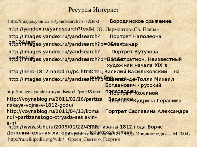 Ресурсы Интернет http://images.yandex.ru/yandsearch?p=1&text Бородинское сражение. М. Ю. Лермонтов«Св. Елена» http://yandex.ru/yandsearch?text http://images.yandex.ru/yandsearch?p=12&text  Портрет Наполеона http://images.yandex.ru/yandsearch?p=0&text Александр I http://images.yandex.ru/yandsearch?p=43&text Портрет Кутузова П.И.Багратион. Неизвестный художник начала ХIХ в http://images.yandex.ru/yandsearch?p=8&text Отец Василий Васильковский на поле боя http://hero-1812.narod.ru/p4.html  . Барклай-де-Толли Михаил Богданович - русский полководец... http://images.yandex.ru/yandsearch?p=3&text http://images.yandex.ru/yandsearch?p=33&text  Портрет Кожиной Василисы http://voynablog.ru/2011/02/16/partizanskaya-vojna-v-1812-godu/ Портрет Кудрина Герасима http://voynablog.ru/2011/04/13/komandir-partizanskogo-otryada-seslavin-a-n/ Портрет Сеславина Александра http://www.stihi.ru/2009/01/22/4376 Партизаны 1812 года Борис Кочетков. Стихи Отечественная война 1812 года. Энциклопедия. – М.2004 . Дополнительная литература: http://ru.wikipedia.org/wiki/ Орден_Святого_Георгия