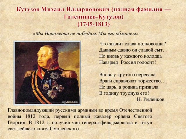 «Мы Наполеона не победим. Мы его обманем». Что значит слава полководца? Давным-давно он славой сыт, Но вновь у каждого колодца Навзрыд Россия голосит! Вновь у крутого перевала Враги справляют торжество… Не царь, а родина призвала В годину трудную его!  Н. Рыленков Главнокомандующий русскими армиями во время Отечественной войны 1812 года, первый полный кавалер ордена Святого Георгия. В 1812 г. получил чин генерал-фельдмаршала и титул светлейшего князя Смоленского.