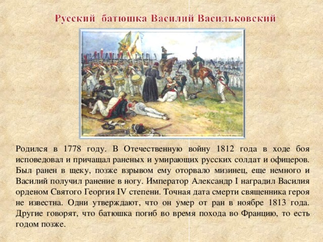 Родился в 1778 году. В Отечественную войну 1812 года в ходе боя исповедовал и причащал раненых и умирающих русских солдат и офицеров. Был ранен в щеку, позже взрывом ему оторвало мизинец, еще немного и Василий получил ранение в ногу. Император Александр I наградил Василия орденом Святого Георгия IV степени. Точная дата смерти священника героя не известна. Одни утверждают, что он умер от ран в ноябре 1813 года. Другие говорят, что батюшка погиб во время похода во Францию, то есть годом позже.