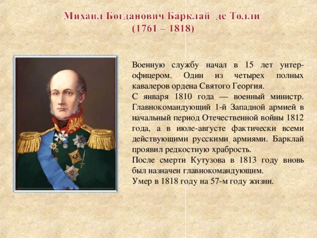 Военную службу начал в 15 лет унтер-офицером. Один из четырех полных кавалеров ордена Святого Георгия. С января 1810 года — военный министр. Главнокомандующий 1-й Западной армией в начальный период Отечественной войны 1812 года, а в июле-августе фактически всеми действующими русскими армиями. Барклай проявил редкостную храбрость. После смерти Кутузова в 1813 году вновь был назначен главнокомандующим. Умер в 1818 году на 57-м году жизни.