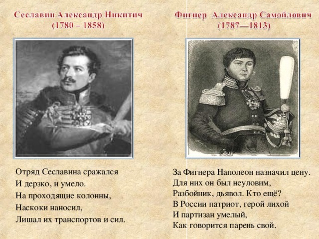Отряд Сеславина сражался И дерзко, и умело. На проходящие колонны, Наскоки наносил, Лишал их транспортов и сил. За Фигнера Наполеон назначил цену. Для них он был неуловим, Разбойник, дьявол. Кто ещё? В России патриот, герой лихой И партизан умелый, Как говорится парень свой.