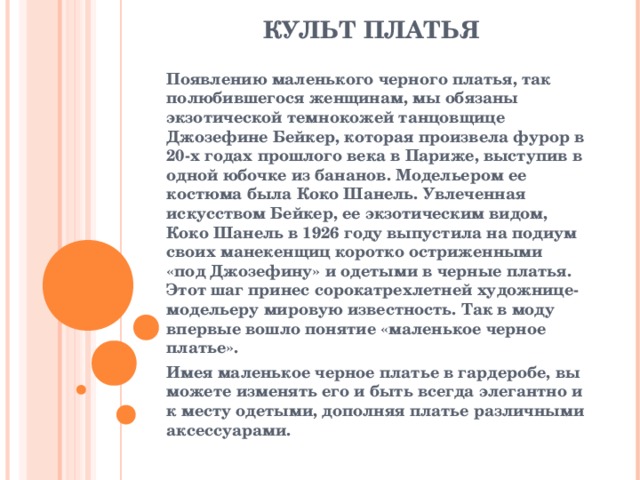 КУЛЬТ ПЛАТЬЯ   Появлению маленького черного платья, так полюбившегося женщинам, мы обязаны экзотической темнокожей танцовщице Джозефине Бейкер, которая произвела фурор в 20-х годах прошлого века в Париже, выступив в одной юбочке из бананов. Модельером ее костюма была Коко Шанель. Увлеченная искусством Бейкер, ее экзотическим видом, Коко Шанель в 1926 году выпустила на подиум своих манекенщиц коротко остриженными «под Джозефину» и одетыми в черные платья. Этот шаг принес сорокатрехлетней художнице-модельеру мировую известность. Так в моду впервые вошло понятие «маленькое черное платье». Имея маленькое черное платье в гардеробе, вы можете изменять его и быть всегда элегантно и к месту одетыми, дополняя платье различными аксессуарами.   